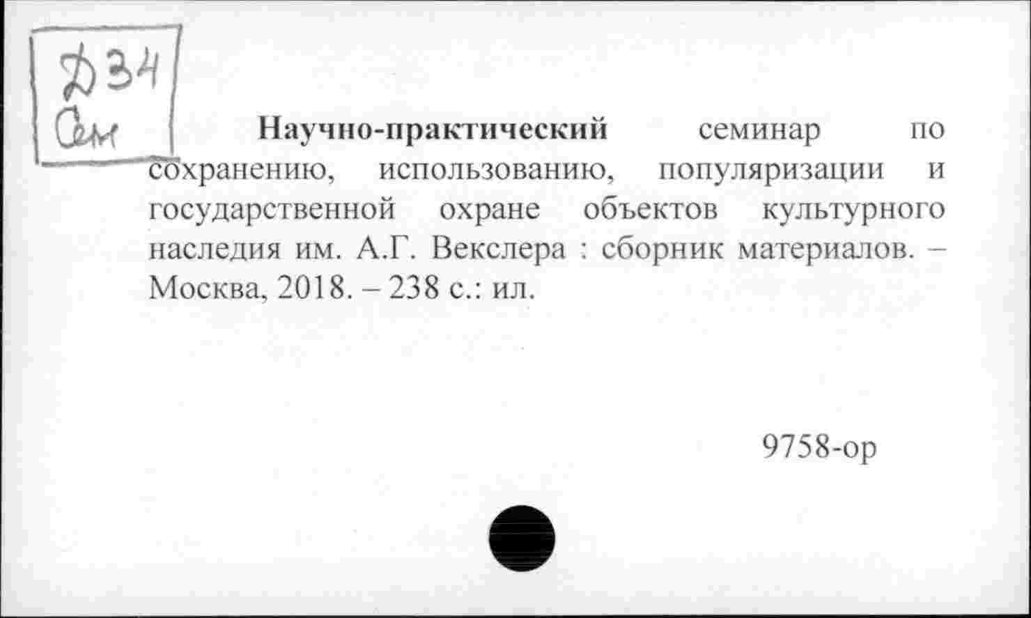 ﻿Научно-практический семинар по сохранению, использованию, популяризации и государственной охране объектов культурного наследия им. А.Г. Векслера : сборник материалов. -Москва, 2018. -238 с.: ил.
9758-ор